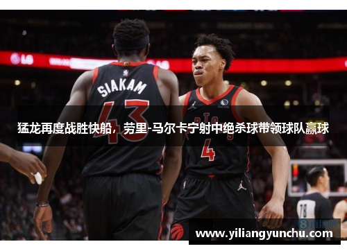 猛龙再度战胜快船，劳里-马尔卡宁射中绝杀球带领球队赢球