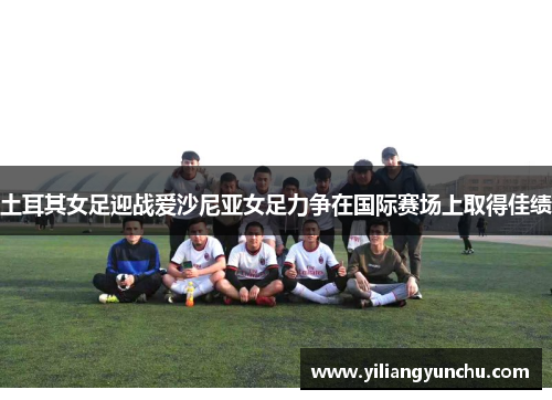 土耳其女足迎战爱沙尼亚女足力争在国际赛场上取得佳绩
