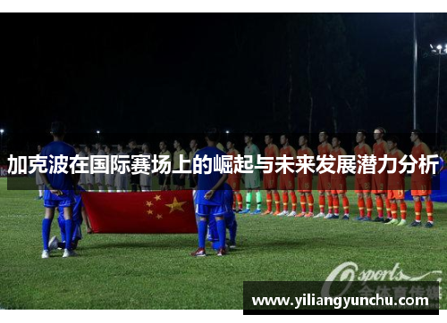 加克波在国际赛场上的崛起与未来发展潜力分析
