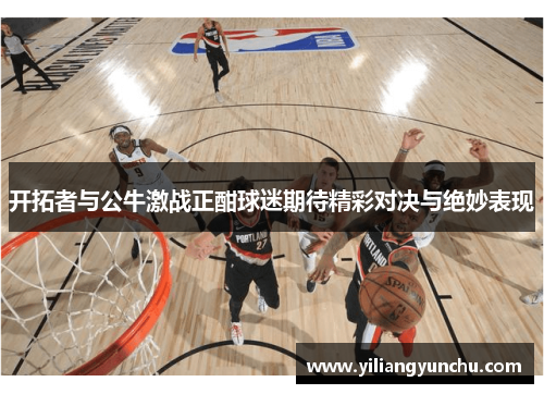 开拓者与公牛激战正酣球迷期待精彩对决与绝妙表现