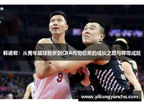 韩德君：从青年篮球新星到CBA传奇巨星的成长之路与辉煌成就