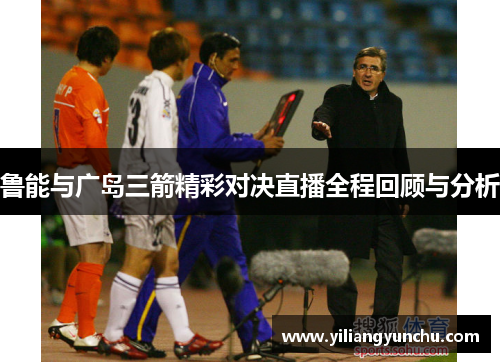 鲁能与广岛三箭精彩对决直播全程回顾与分析